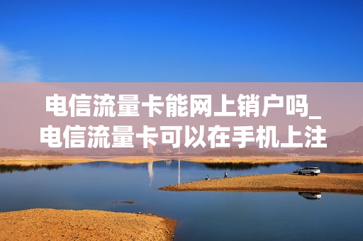 电信流量卡能网上销户吗_电信流量卡可以在手机上注销吗