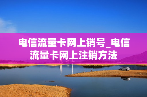 电信流量卡网上销号_电信流量卡网上注销方法