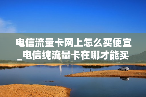 电信流量卡网上怎么买便宜_电信纯流量卡在哪才能买上正规的
