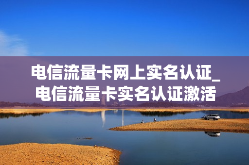 电信流量卡网上实名认证_电信流量卡实名认证激活