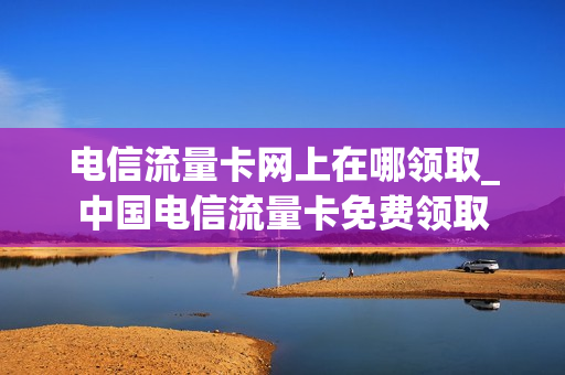 电信流量卡网上在哪领取_中国电信流量卡免费领取