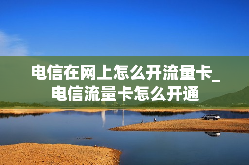 电信在网上怎么开流量卡_电信流量卡怎么开通