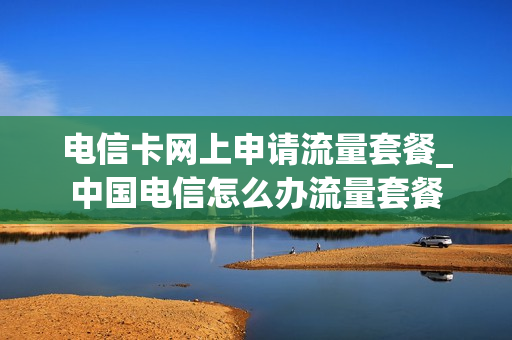 电信卡网上申请流量套餐_中国电信怎么办流量套餐