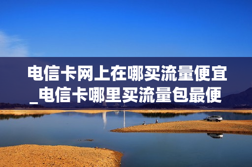 电信卡网上在哪买流量便宜_电信卡哪里买流量包最便宜