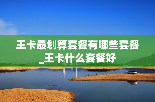 王卡最划算套餐有哪些套餐_王卡什么套餐好