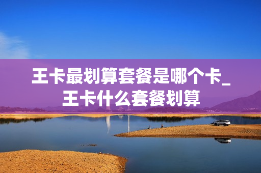 王卡最划算套餐是哪个卡_王卡什么套餐划算