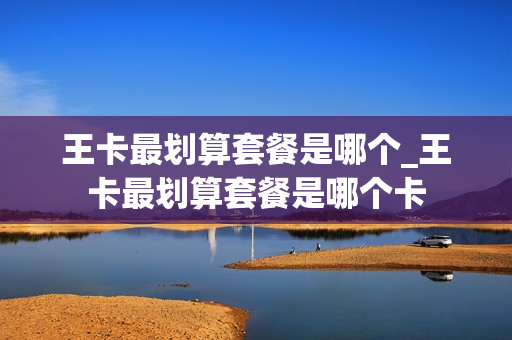 王卡最划算套餐是哪个_王卡最划算套餐是哪个卡