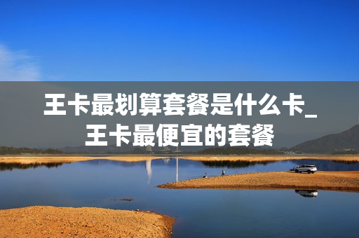 王卡最划算套餐是什么卡_王卡最便宜的套餐