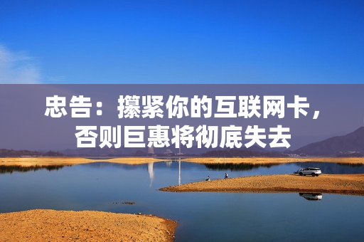 忠告：攥紧你的互联网卡，否则巨惠将彻底失去