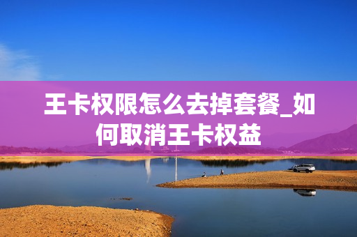 王卡权限怎么去掉套餐_如何取消王卡权益