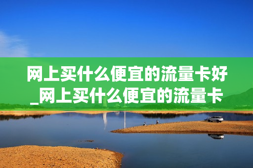网上买什么便宜的流量卡好_网上买什么便宜的流量卡好用