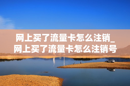 网上买了流量卡怎么注销_网上买了流量卡怎么注销号码