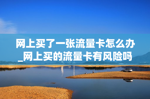 网上买了一张流量卡怎么办_网上买的流量卡有风险吗