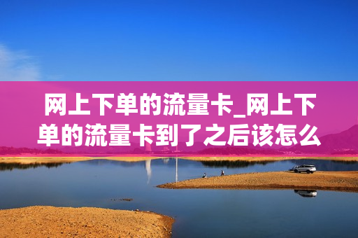 网上下单的流量卡_网上下单的流量卡到了之后该怎么操作