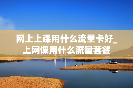 网上上课用什么流量卡好_上网课用什么流量套餐