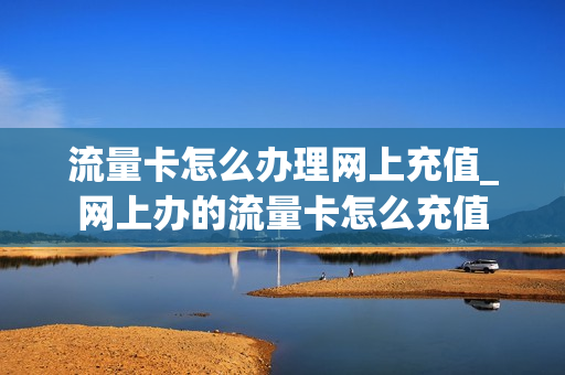 流量卡怎么办理网上充值_网上办的流量卡怎么充值
