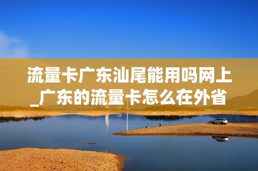 流量卡广东汕尾能用吗网上_广东的流量卡怎么在外省使用