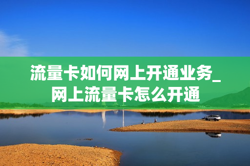 流量卡如何网上开通业务_网上流量卡怎么开通