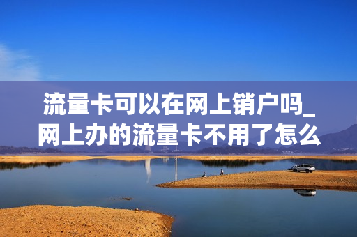 流量卡可以在网上销户吗_网上办的流量卡不用了怎么注销