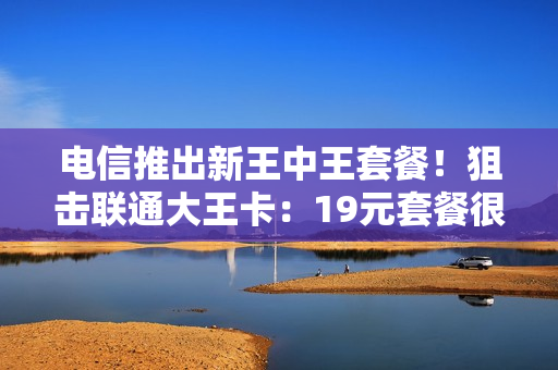 电信推出新王中王套餐！狙击联通大王卡：19元套餐很给力！
