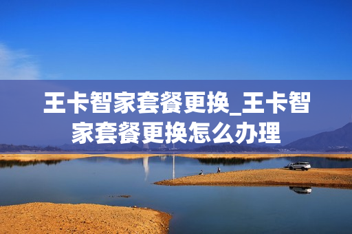 王卡智家套餐更换_王卡智家套餐更换怎么办理