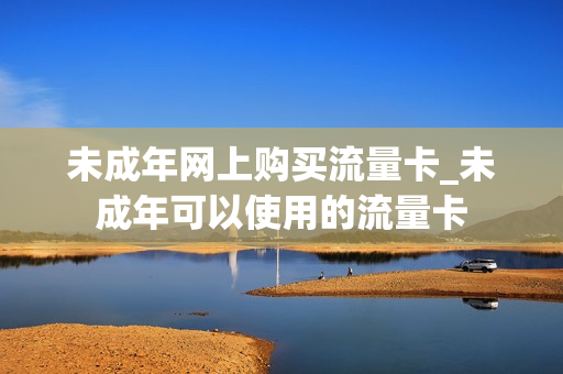 未成年网上购买流量卡_未成年可以使用的流量卡
