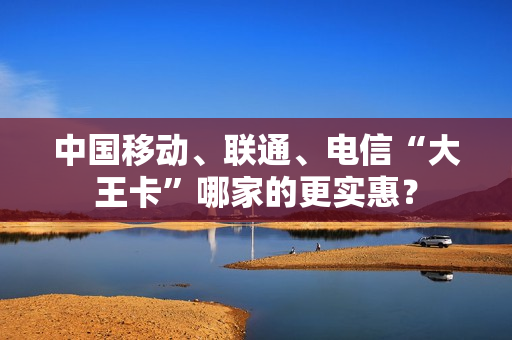 中国移动、联通、电信“大王卡”哪家的更实惠？