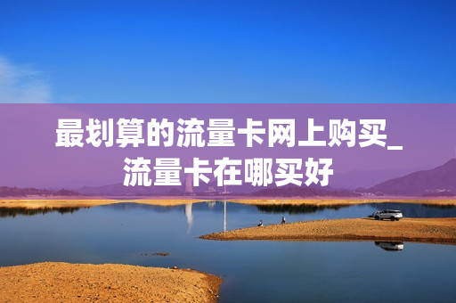 最划算的流量卡网上购买_流量卡在哪买好