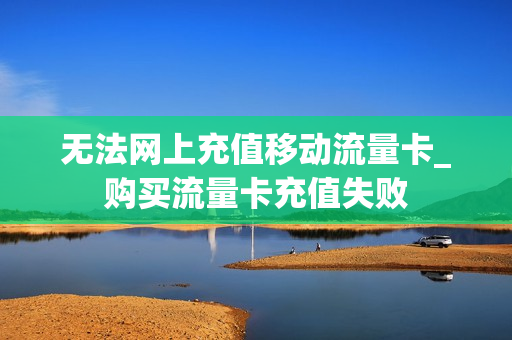 无法网上充值移动流量卡_购买流量卡充值失败
