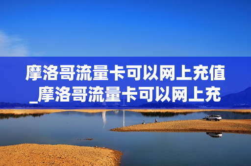 摩洛哥流量卡可以网上充值_摩洛哥流量卡可以网上充值嘛