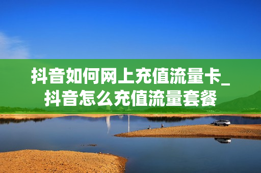 抖音如何网上充值流量卡_抖音怎么充值流量套餐