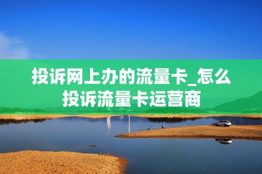 投诉网上办的流量卡_怎么投诉流量卡运营商