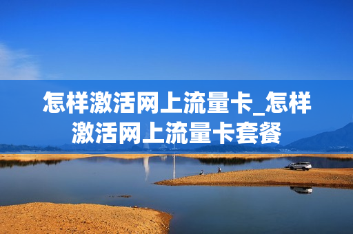 怎样激活网上流量卡_怎样激活网上流量卡套餐