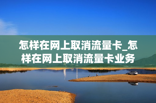 怎样在网上取消流量卡_怎样在网上取消流量卡业务