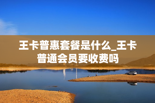 王卡普惠套餐是什么_王卡普通会员要收费吗