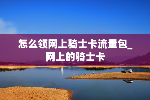 怎么领网上骑士卡流量包_网上的骑士卡