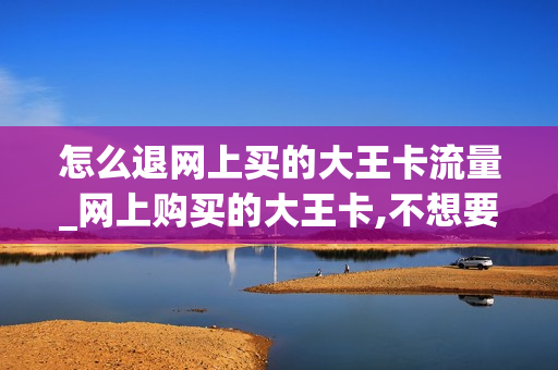 怎么退网上买的大王卡流量_网上购买的大王卡,不想要了如何退订