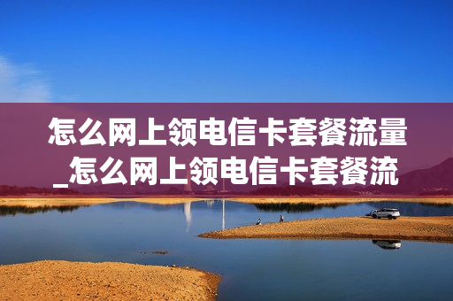 怎么网上领电信卡套餐流量_怎么网上领电信卡套餐流量卡