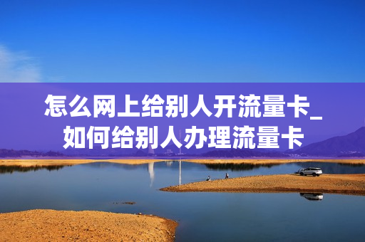 怎么网上给别人开流量卡_如何给别人办理流量卡