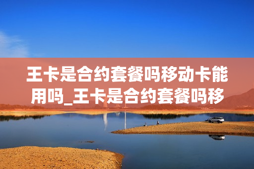 王卡是合约套餐吗移动卡能用吗_王卡是合约套餐吗移动卡能用吗怎么收费