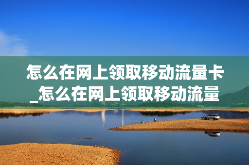 怎么在网上领取移动流量卡_怎么在网上领取移动流量卡呢