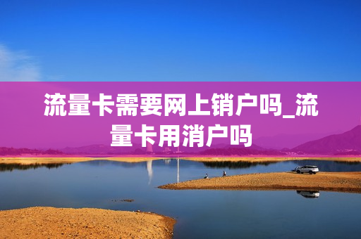 流量卡需要网上销户吗_流量卡用消户吗