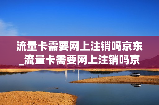 流量卡需要网上注销吗京东_流量卡需要网上注销吗京东