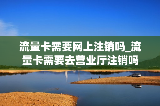 流量卡需要网上注销吗_流量卡需要去营业厅注销吗
