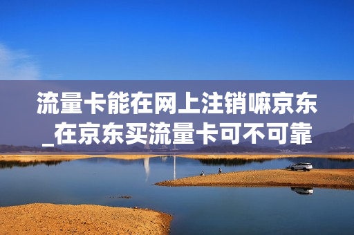 流量卡能在网上注销嘛京东_在京东买流量卡可不可靠
