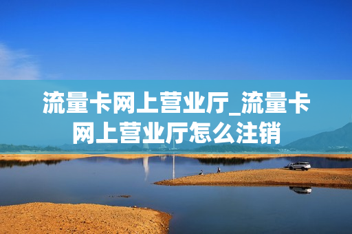 流量卡网上营业厅_流量卡网上营业厅怎么注销
