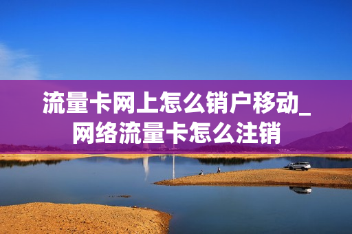 流量卡网上怎么销户移动_网络流量卡怎么注销