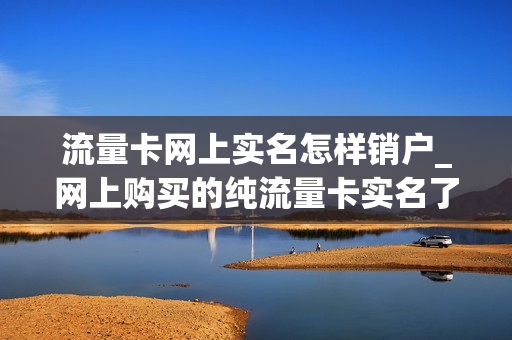 流量卡网上实名怎样销户_网上购买的纯流量卡实名了怎么注销