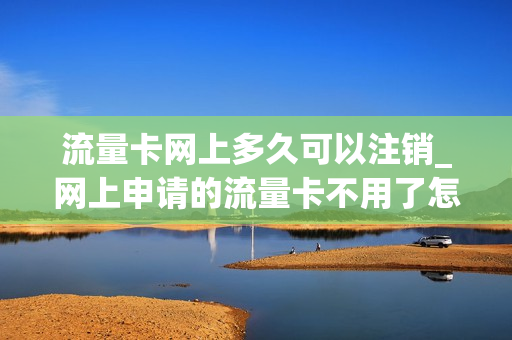 流量卡网上多久可以注销_网上申请的流量卡不用了怎么注销