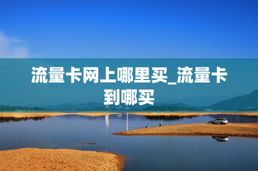 流量卡网上哪里买_流量卡到哪买